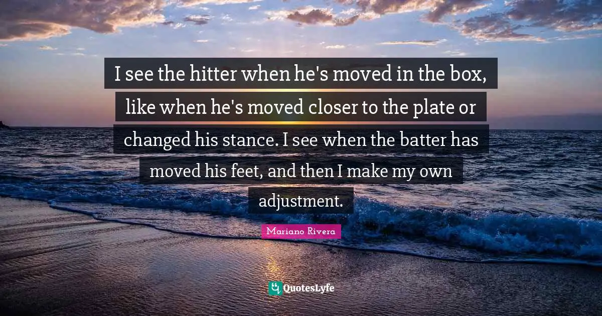 Plates Quotes: "I see the hitter when he's moved in the box, like when he's moved closer to the plate or changed his stance. I see when the batter has moved his feet, and then I make my own adjustment."