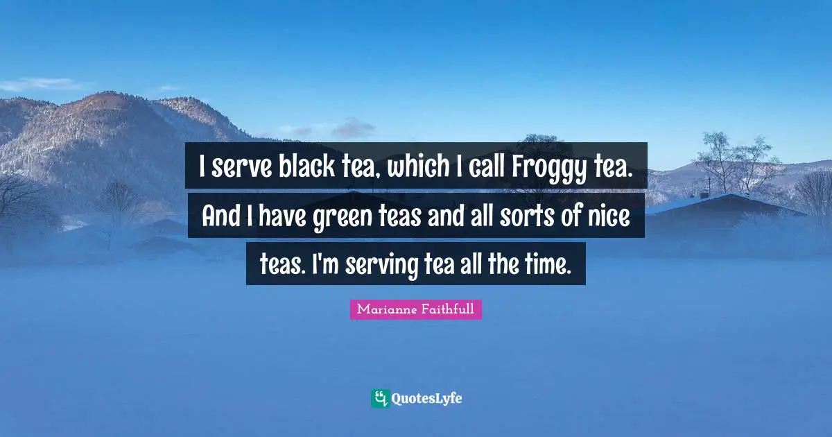 I serve black tea, which I call Froggy tea. And I have green teas and all sorts of nice teas. I'm serving tea all the time.