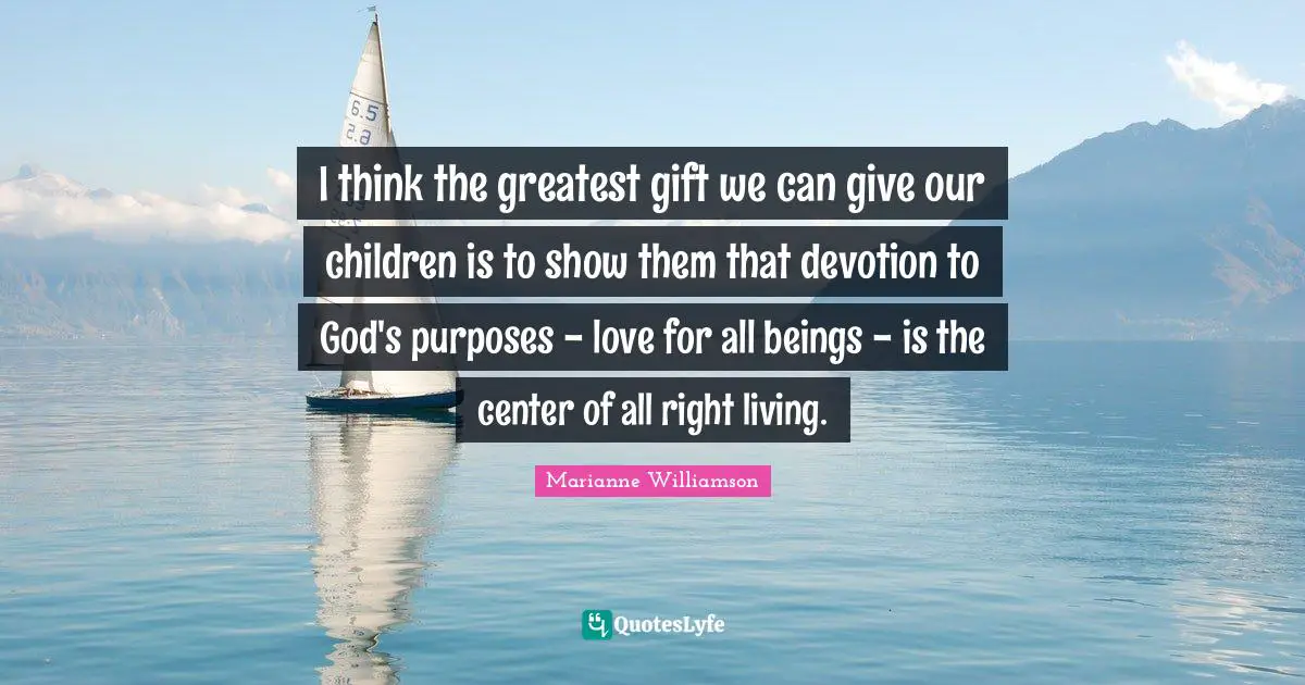 I think the greatest gift we can give our children is to show them that devotion to God's purposes - love for all beings - is the center of all right living.
