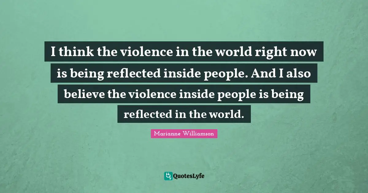 I think the violence in the world right now is being reflected inside people. And I also believe the violence inside people is being reflected in the world.