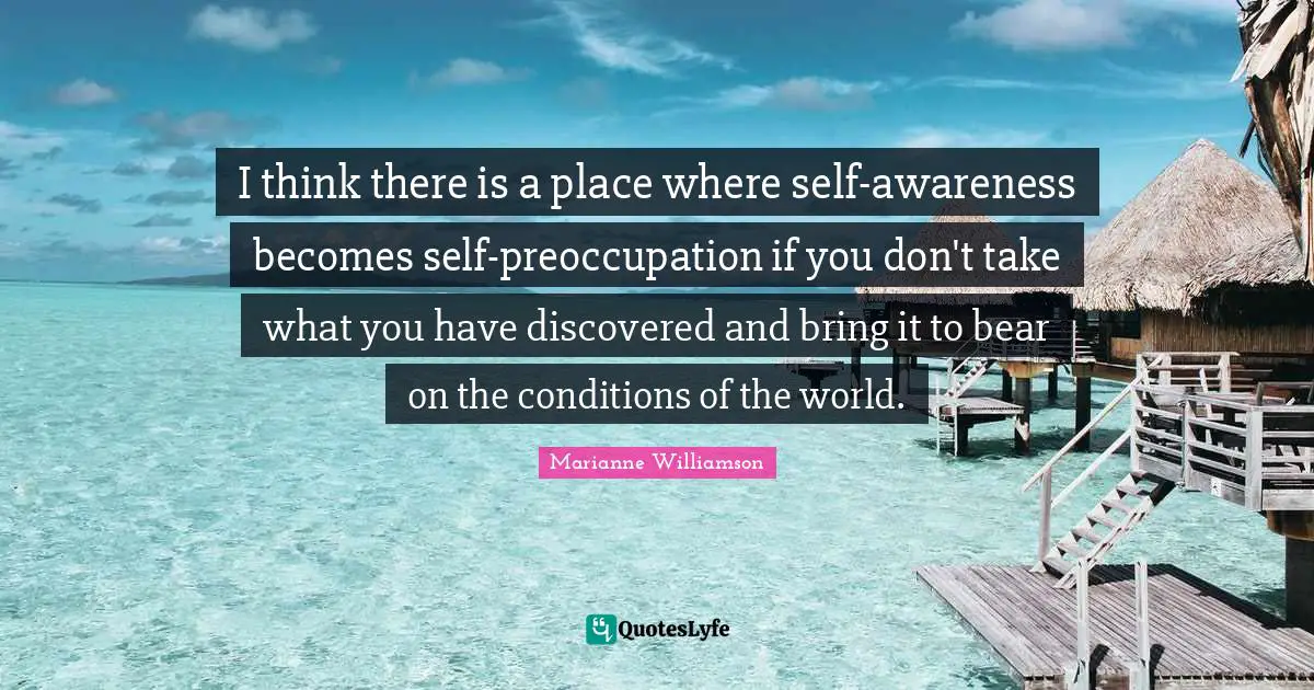 I think there is a place where self-awareness becomes self-preoccupation if you don't take what you have discovered and bring it to bear on the conditions of the world.