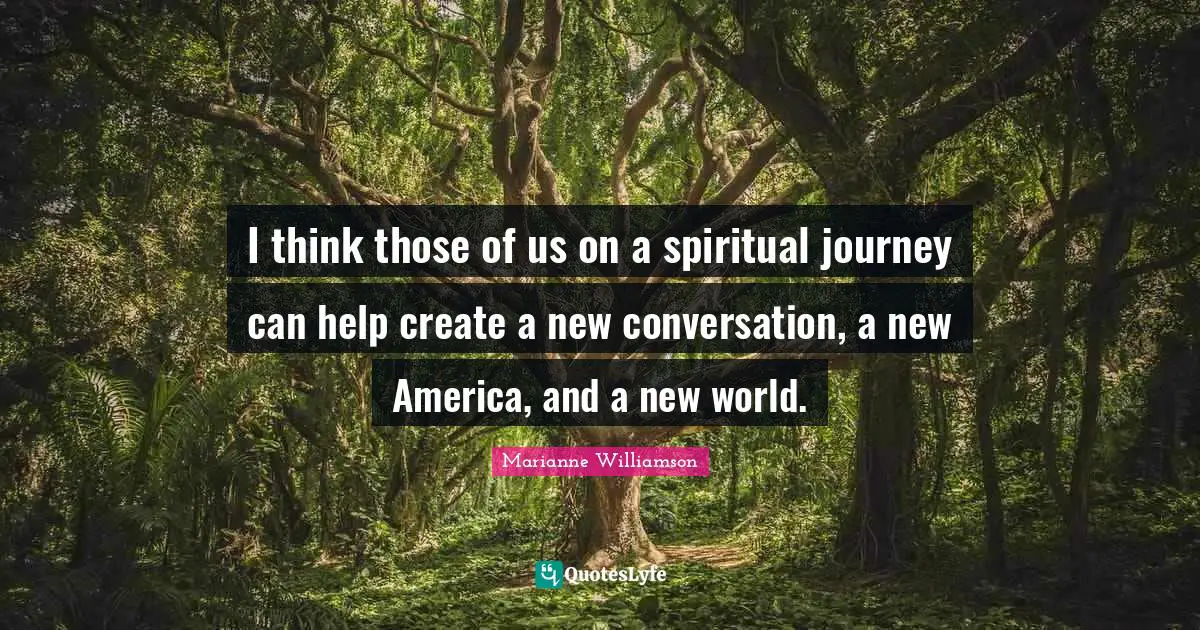 I think those of us on a spiritual journey can help create a new conversation, a new America, and a new world.