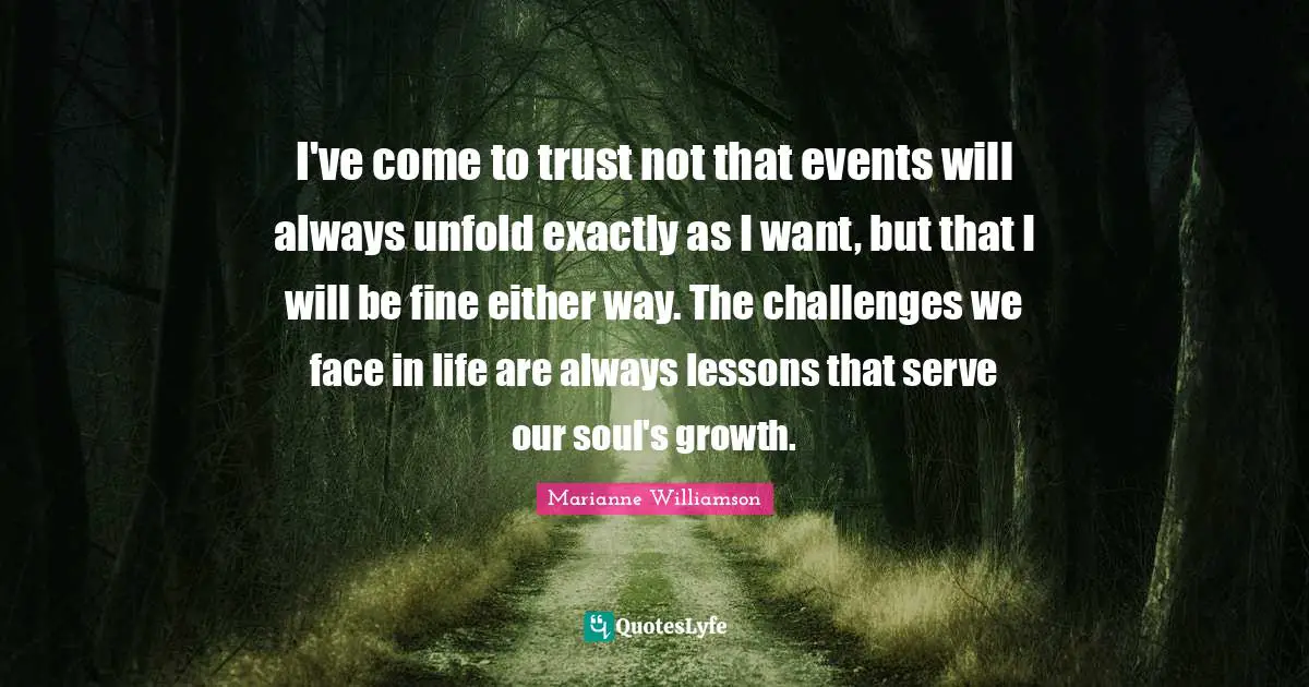I've come to trust not that events will always unfold exactly as I want, but that I will be fine either way. The challenges we face in life are always lessons that serve our soul's growth.