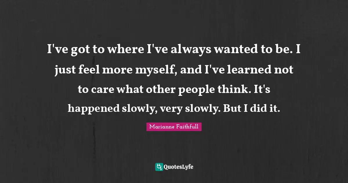 I've got to where I've always wanted to be. I just feel more myself, and I've learned not to care what other people think. It's happened slowly, very slowly. But I did it.
