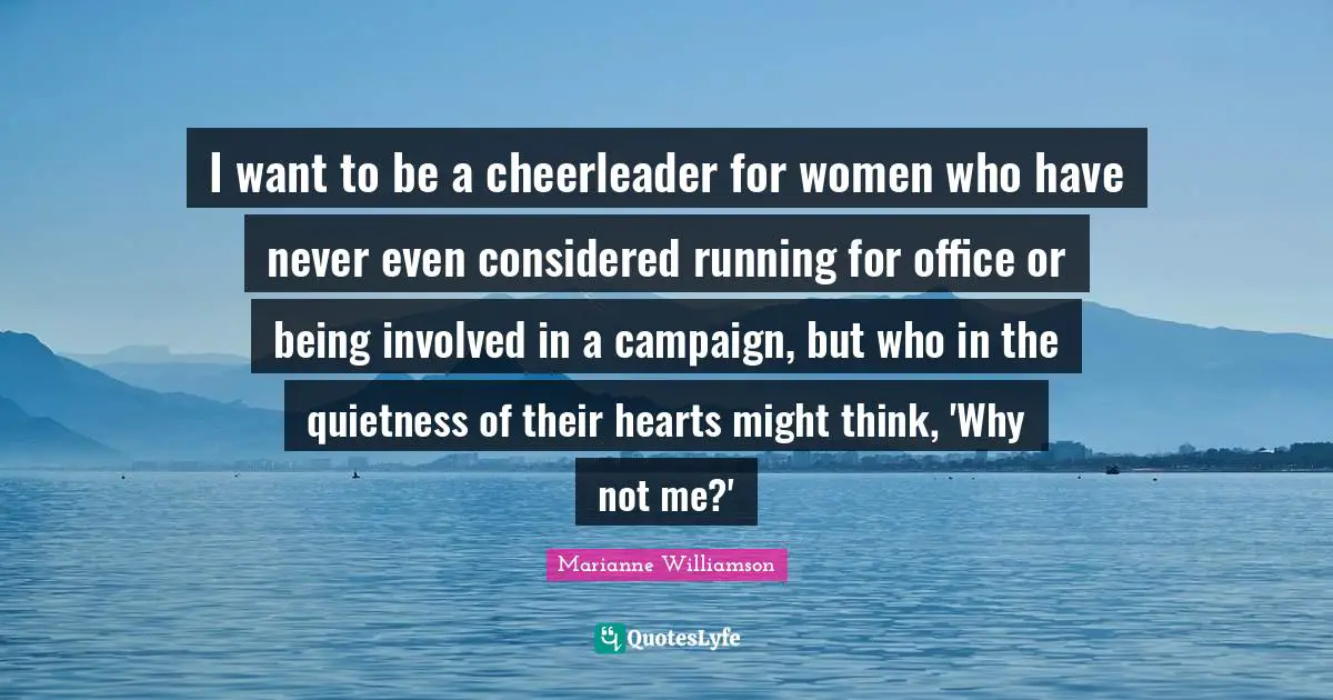 Marianne Williamson Quotes: "I want to be a cheerleader for women who have never even considered running for office or being involved in a campaign, but who in the quietness of their hearts might think, 'Why not me?'"