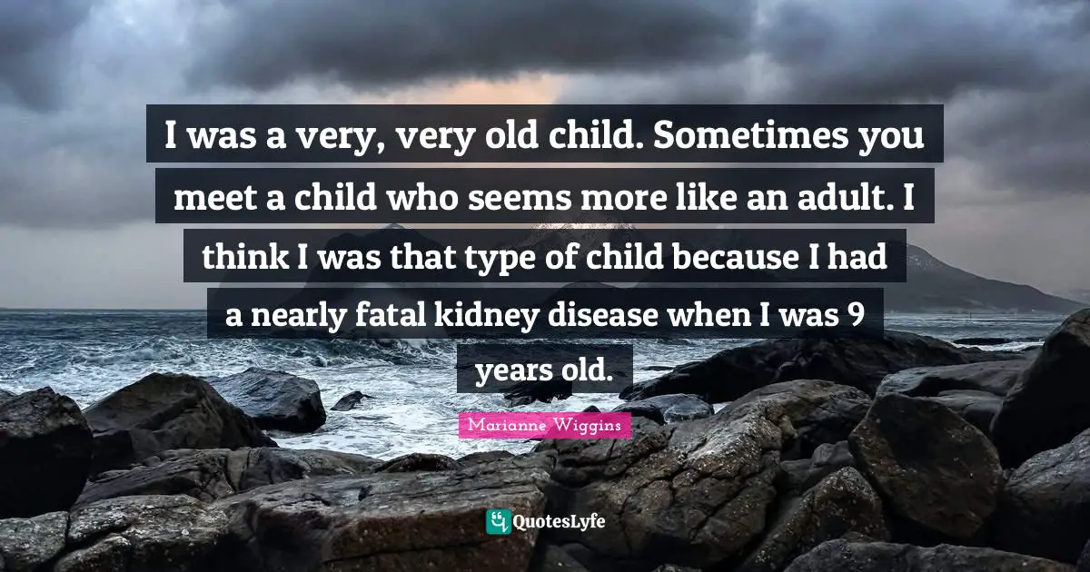 I was a very, very old child. Sometimes you meet a child who seems more like an adult. I think I was that type of child because I had a nearly fatal kidney disease when I was 9 years old.
