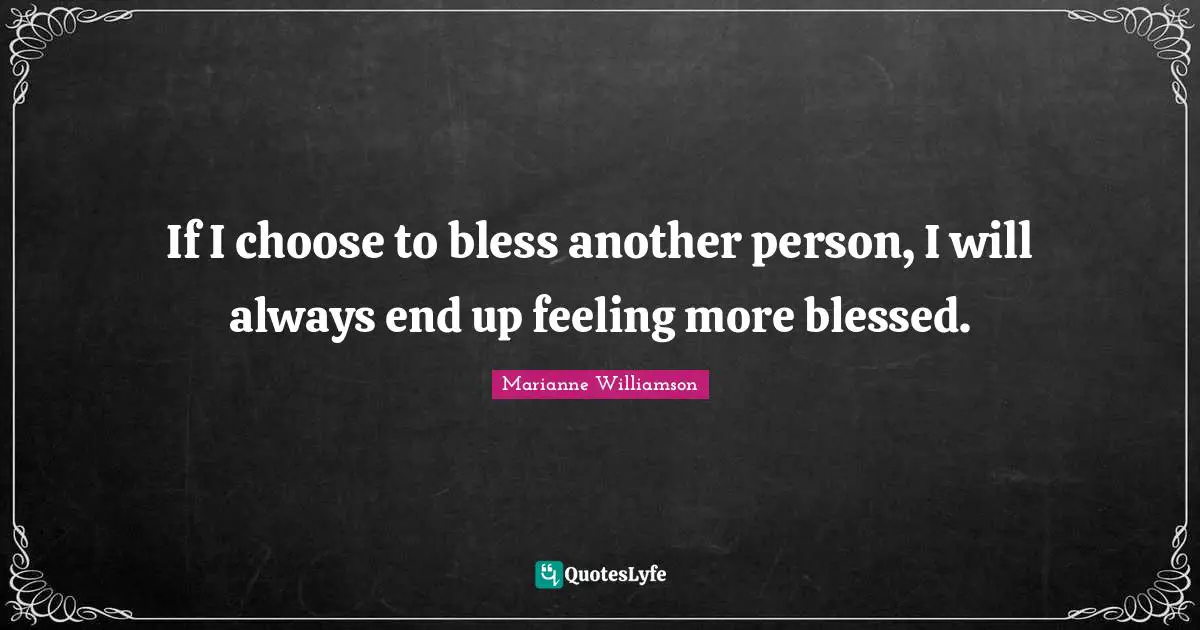 If I choose to bless another person, I will always end up feeling more blessed.