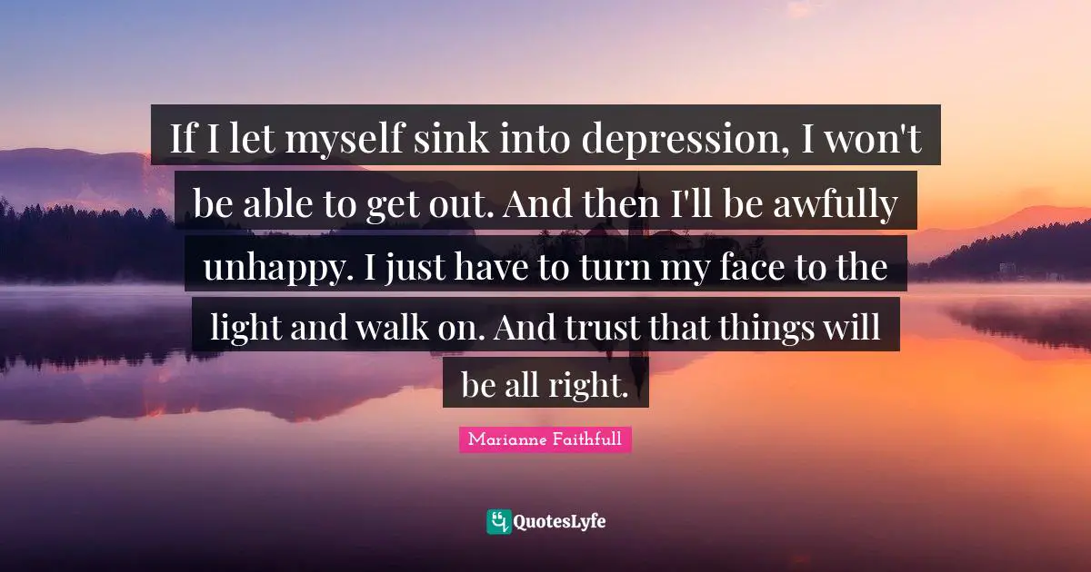Marianne Faithfull Quotes: "If I let myself sink into depression, I won't be able to get out. And then I'll be awfully unhappy. I just have to turn my face to the light and walk on. And trust that things will be all right."