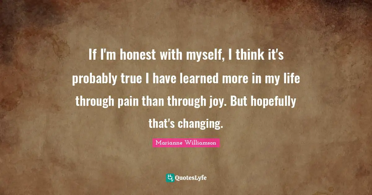 If I'm honest with myself, I think it's probably true I have learned more in my life through pain than through joy. But hopefully that's changing.