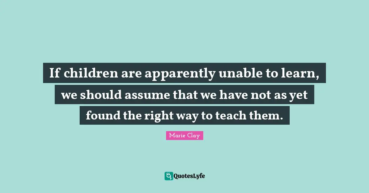 If children are apparently unable to learn, we should assume that we have not as yet found the right way to teach them.