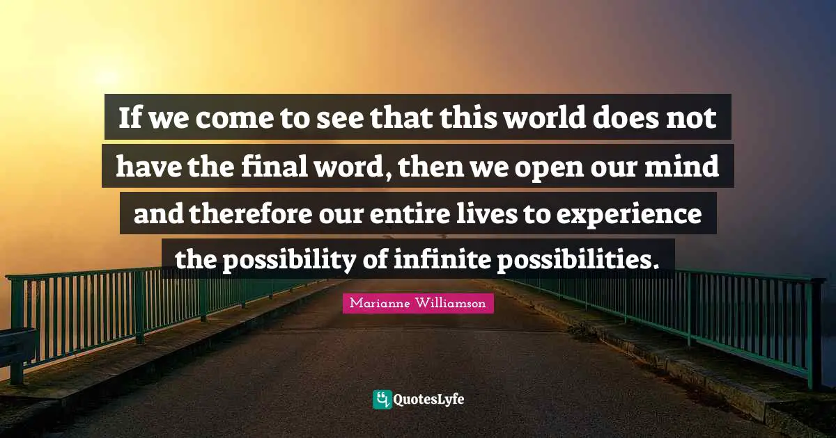 If we come to see that this world does not have the final word, then we open our mind and therefore our entire lives to experience the possibility of infinite possibilities.