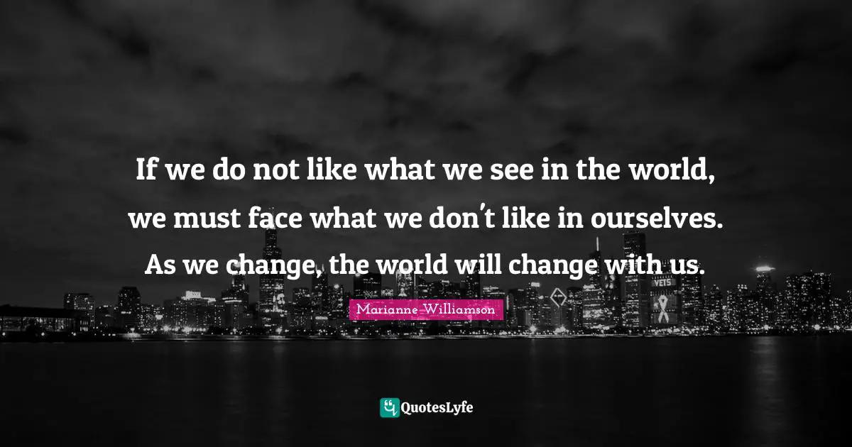 If we do not like what we see in the world, we must face what we don't like in ourselves. As we change, the world will change with us.