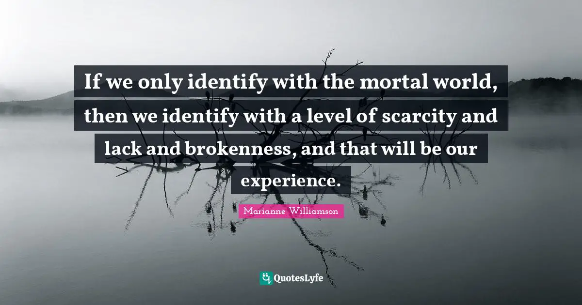 If we only identify with the mortal world, then we identify with a level of scarcity and lack and brokenness, and that will be our experience.
