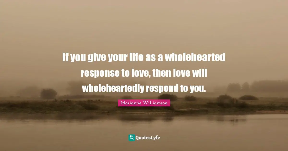 If you give your life as a wholehearted response to love, then love will wholeheartedly respond to you.