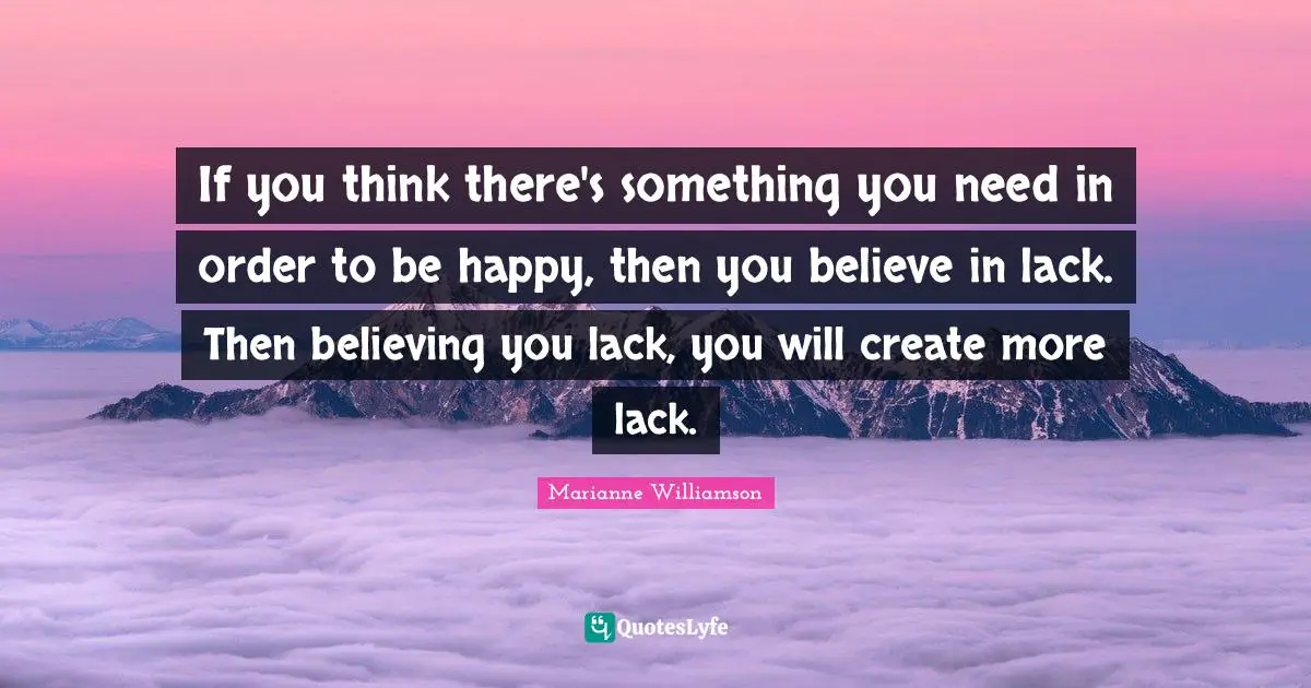 If you think there's something you need in order to be happy, then you believe in lack. Then believing you lack, you will create more lack.