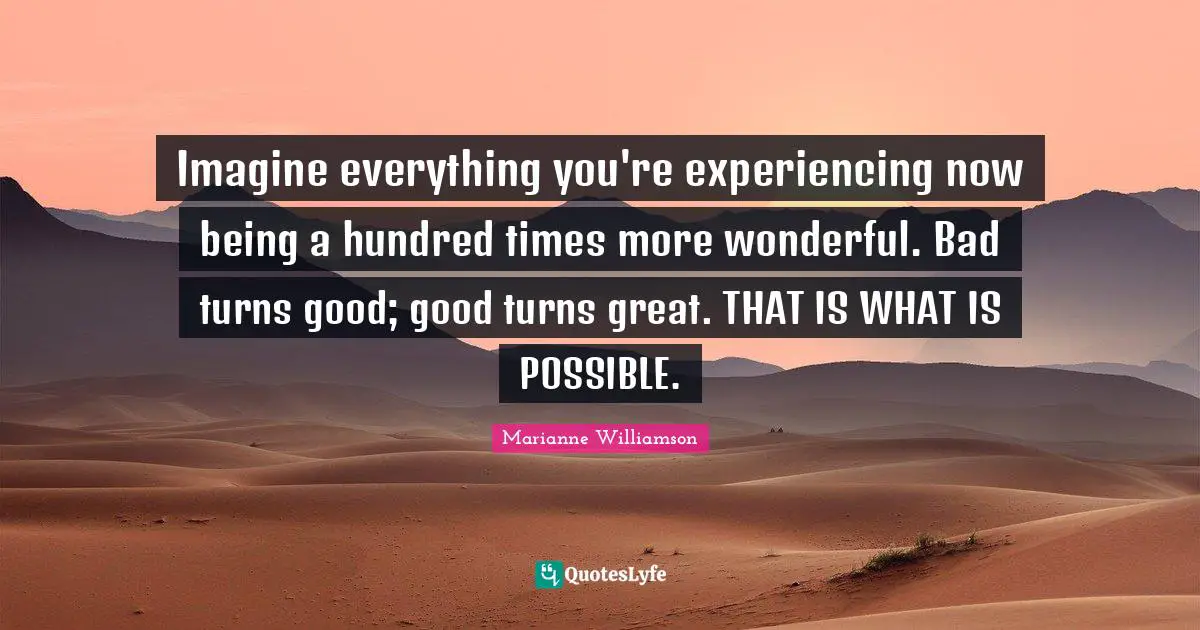 Imagine everything you're experiencing now being a hundred times more wonderful. Bad turns good; good turns great. THAT IS WHAT IS POSSIBLE.