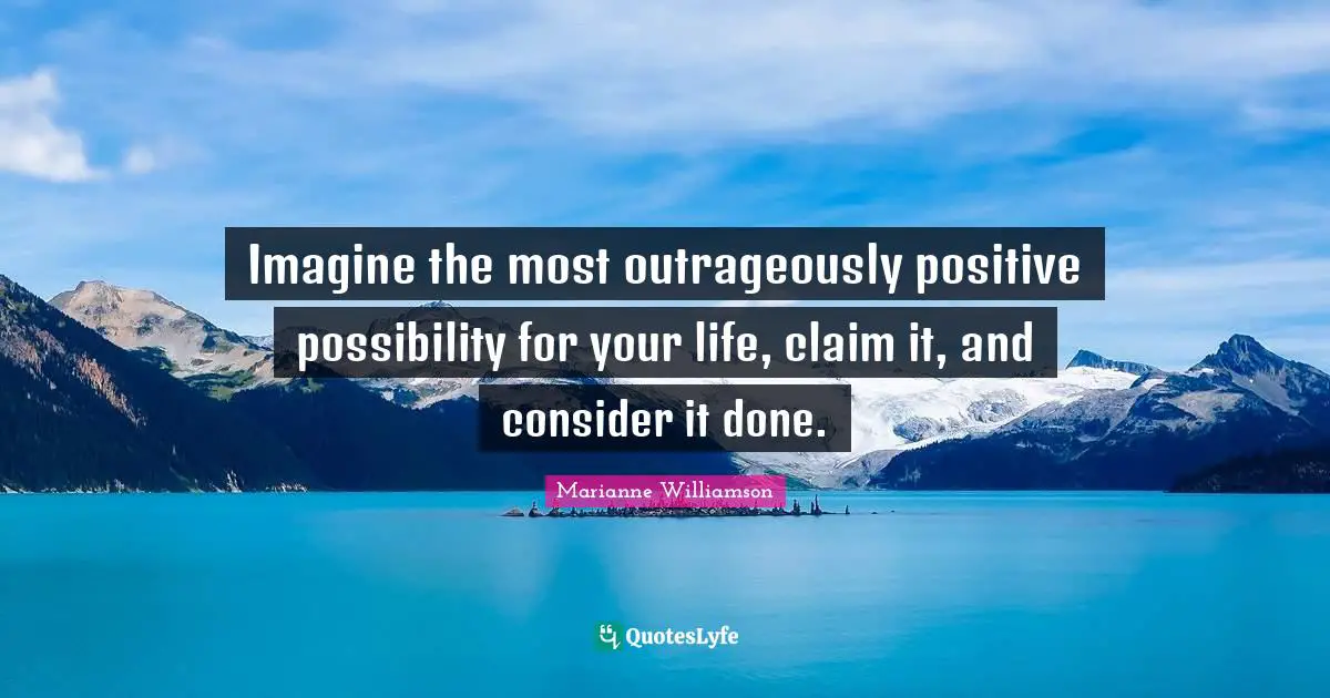 Imagine the most outrageously positive possibility for your life, claim it, and consider it done.