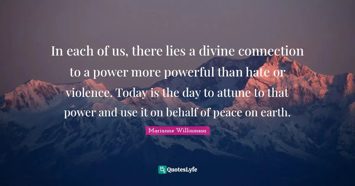 Marianne Williamson Quotes: "In each of us, there lies a divine connection to a power more powerful than hate or violence. Today is the day to attune to that power and use it on behalf of peace on earth."