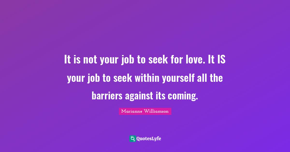 It is not your job to seek for love. It IS your job to seek within yourself all the barriers against its coming.
