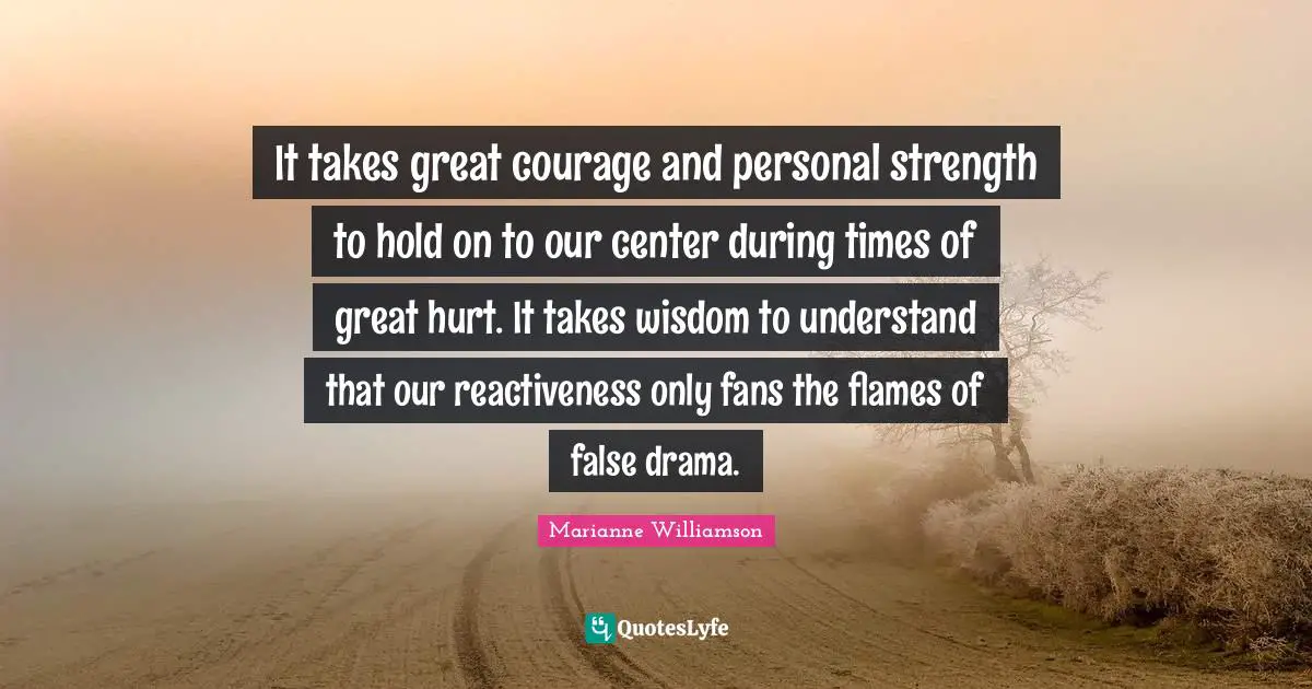 It takes great courage and personal strength to hold on to our center during times of great hurt. It takes wisdom to understand that our reactiveness only fans the flames of false drama.