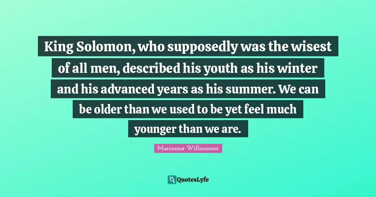 King Solomon, who supposedly was the wisest of all men, described his youth as his winter and his advanced years as his summer. We can be older than we used to be yet feel much younger than we are.