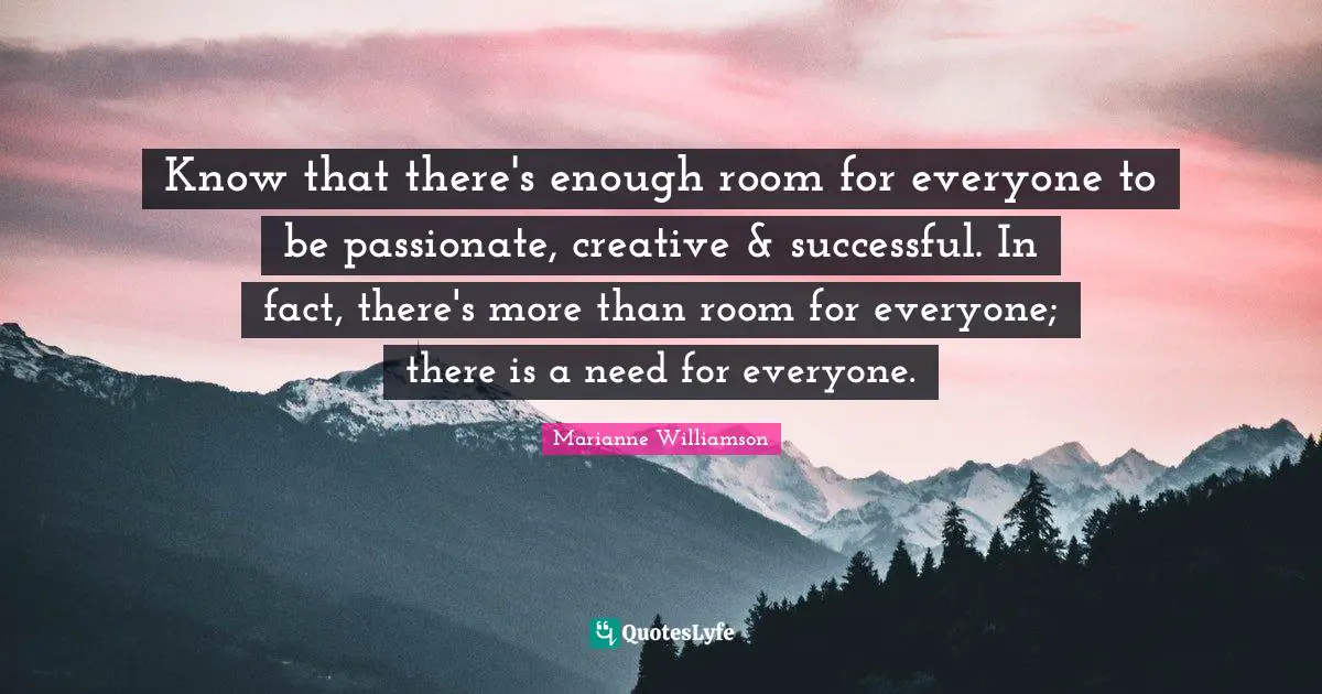 Know that there's enough room for everyone to be passionate, creative & successful. In fact, there's more than room for everyone; there is a need for everyone.