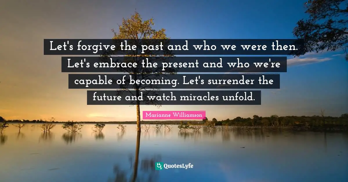 Let's forgive the past and who we were then. Let's embrace the present and who we're capable of becoming. Let's surrender the future and watch miracles unfold.