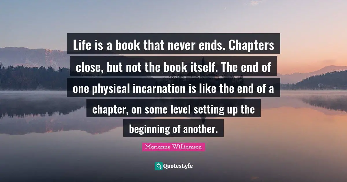 Life is a book that never ends. Chapters close, but not the book itself. The end of one physical incarnation is like the end of a chapter, on some level setting up the beginning of another.