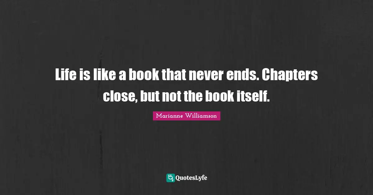 Life is like a book that never ends. Chapters close, but not the book itself.