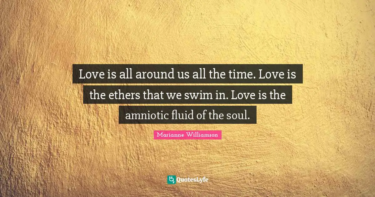 Love is all around us all the time. Love is the ethers that we swim in. Love is the amniotic fluid of the soul.
