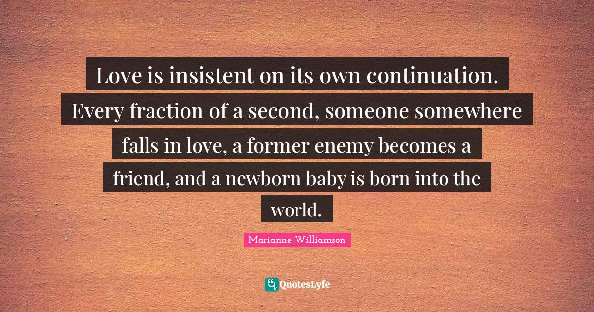 Love is insistent on its own continuation. Every fraction of a second, someone somewhere falls in love, a former enemy becomes a friend, and a newborn baby is born into the world.