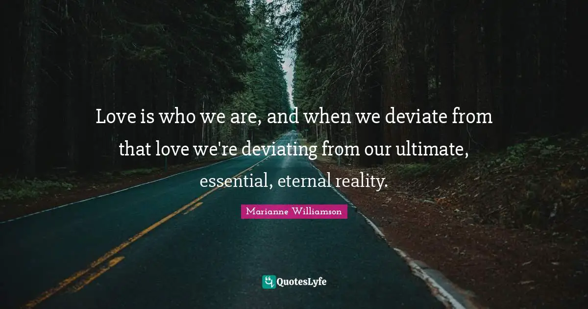 Love is who we are, and when we deviate from that love we're deviating from our ultimate, essential, eternal reality.