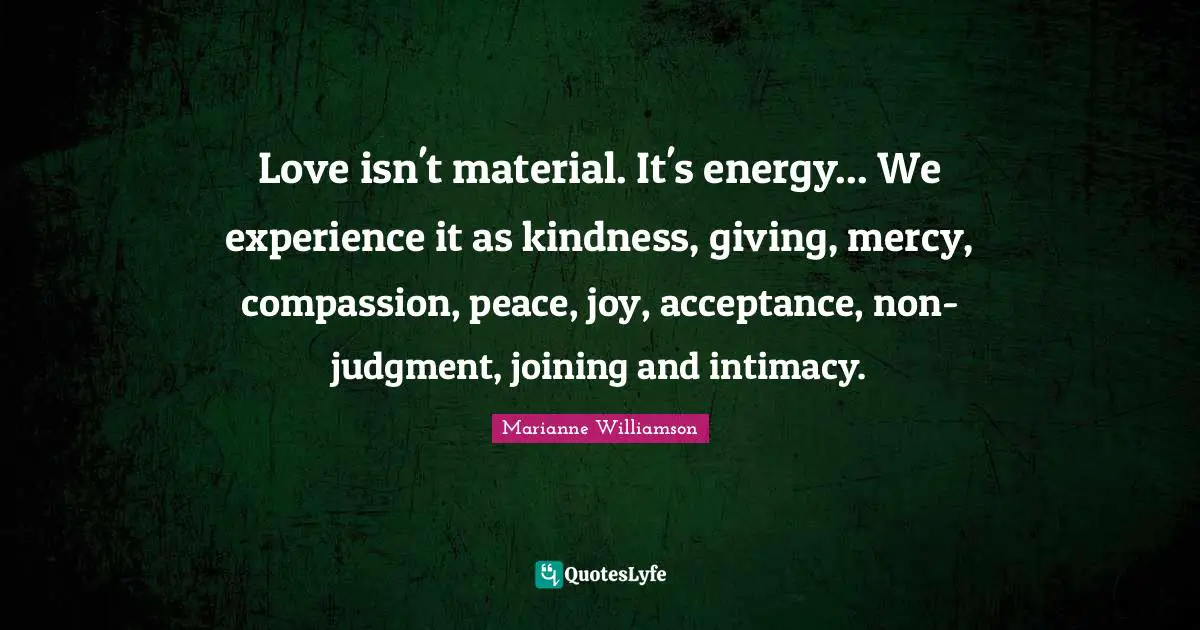Love isn't material. It's energy... We experience it as kindness, giving, mercy, compassion, peace, joy, acceptance, non-judgment, joining and intimacy.