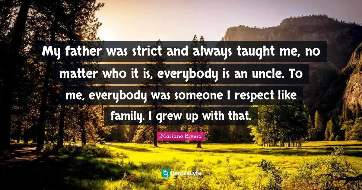 My father was strict and always taught me, no matter who it is, everybody is an uncle. To me, everybody was someone I respect like family. I grew up with that.