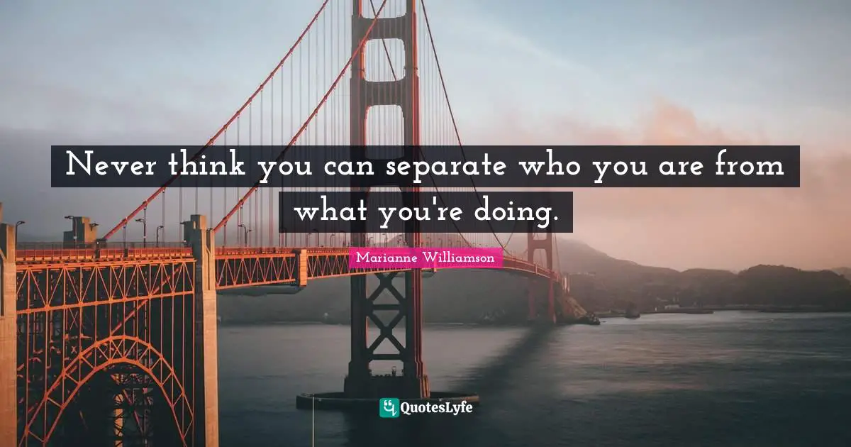 Never think you can separate who you are from what you're doing.