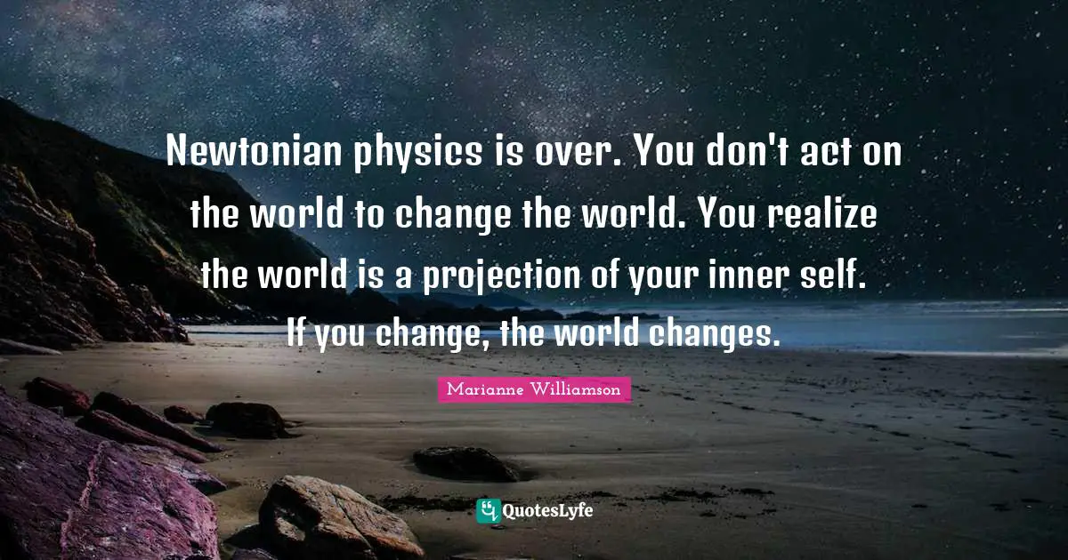 Newtonian physics is over. You don't act on the world to change the world. You realize the world is a projection of your inner self. If you change, the world changes.