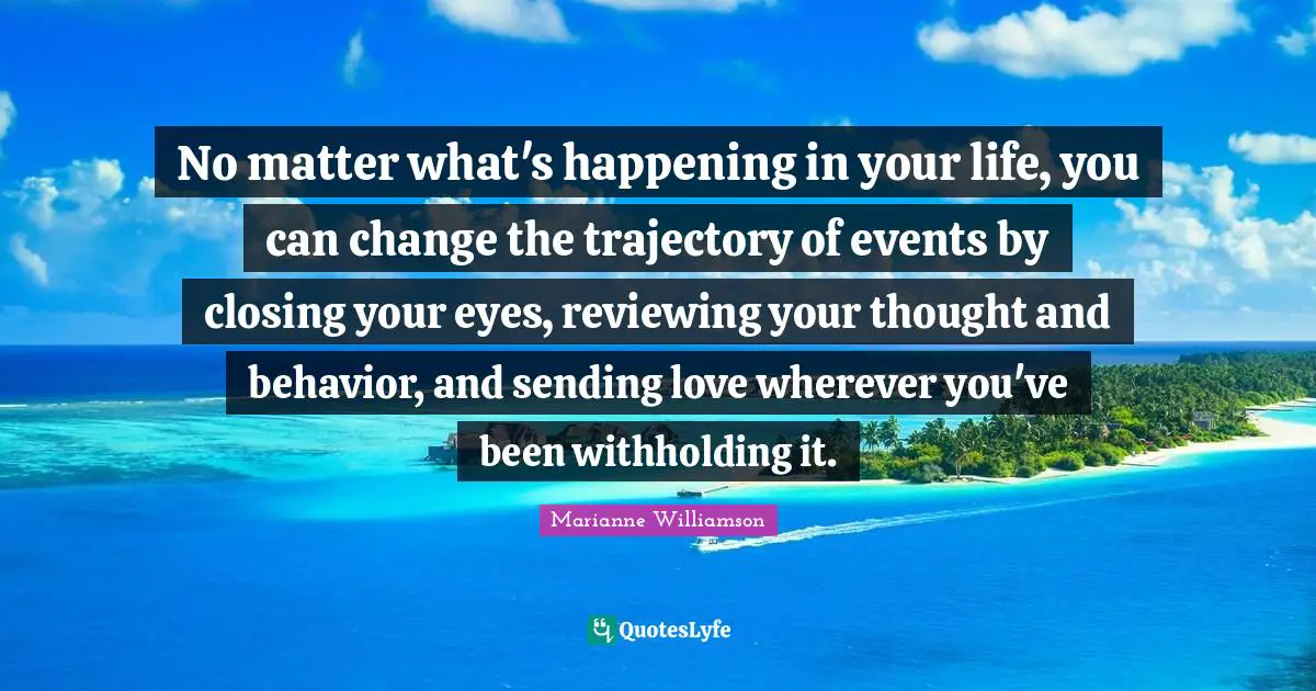 Closing Quotes: "No matter what's happening in your life, you can change the trajectory of events by closing your eyes, reviewing your thought and behavior, and sending love wherever you've been withholding it."
