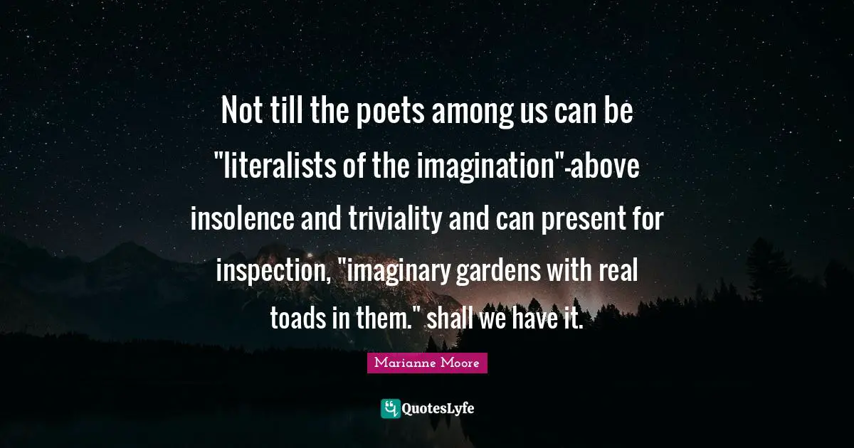 Not till the poets among us can be "literalists of the imagination"-above insolence and triviality and can present for inspection, "imaginary gardens with real toads in them." shall we have it.