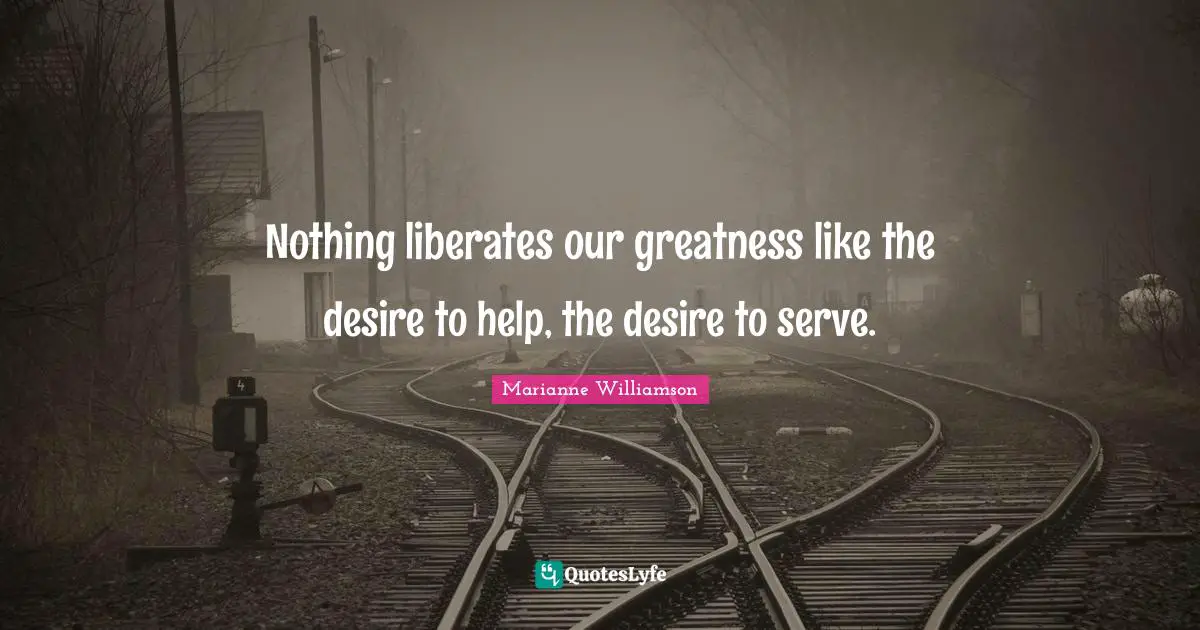 Nothing liberates our greatness like the desire to help, the desire to serve.