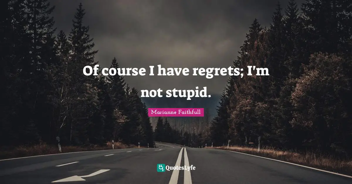 Of course I have regrets; I'm not stupid.