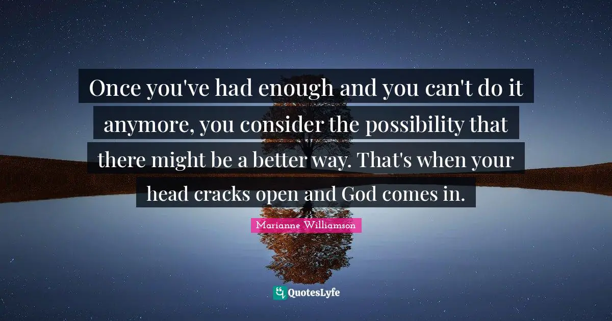 Once you've had enough and you can't do it anymore, you consider the possibility that there might be a better way. That's when your head cracks open and God comes in.