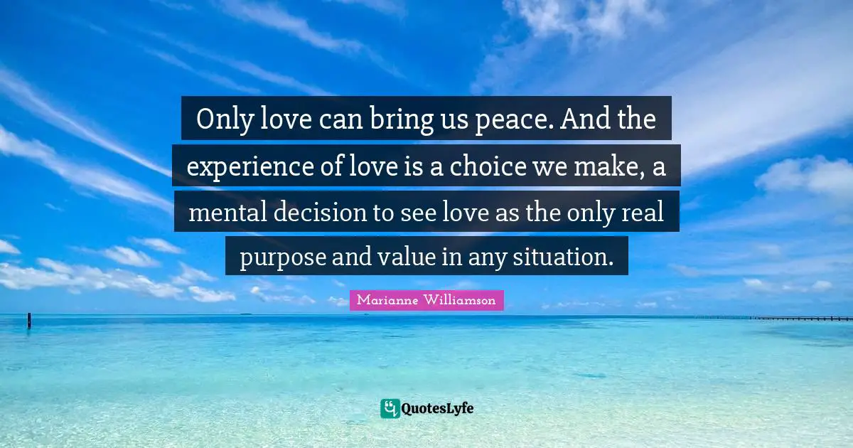 Only love can bring us peace. And the experience of love is a choice we make, a mental decision to see love as the only real purpose and value in any situation.
