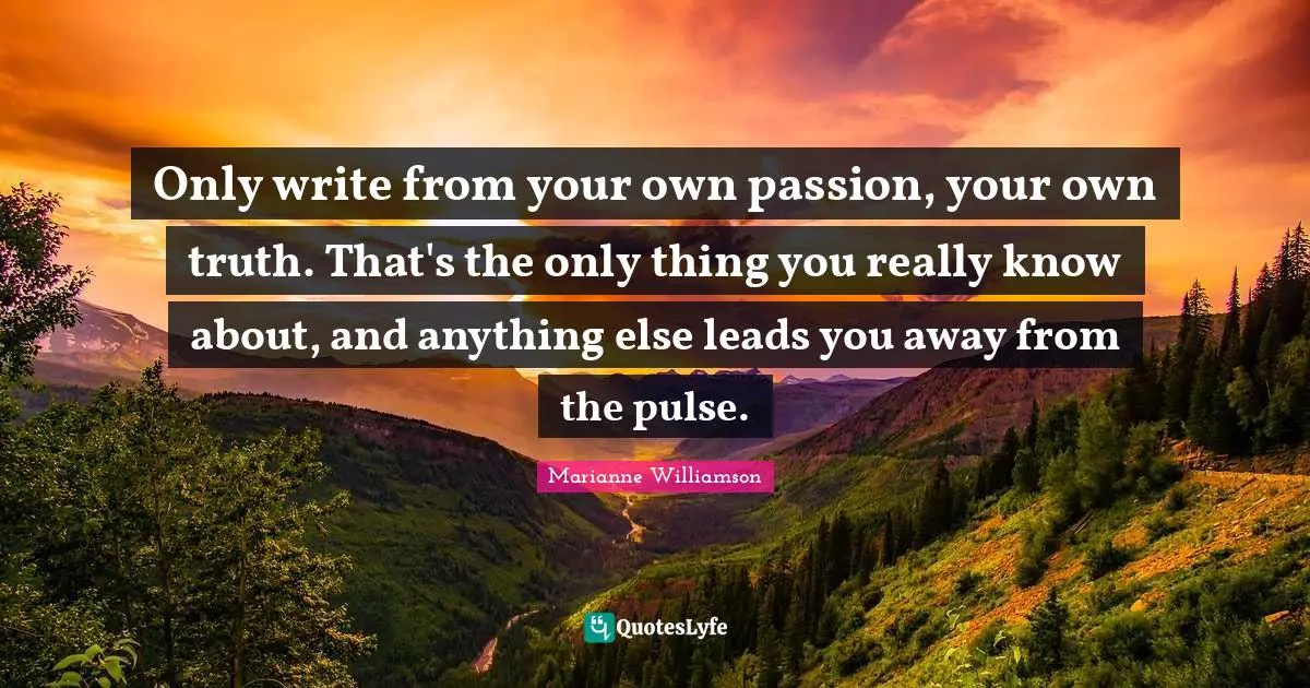 Only write from your own passion, your own truth. That's the only thing you really know about, and anything else leads you away from the pulse.