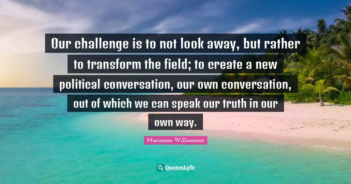 Our challenge is to not look away, but rather to transform the field; to create a new political conversation, our own conversation, out of which we can speak our truth in our own way.
