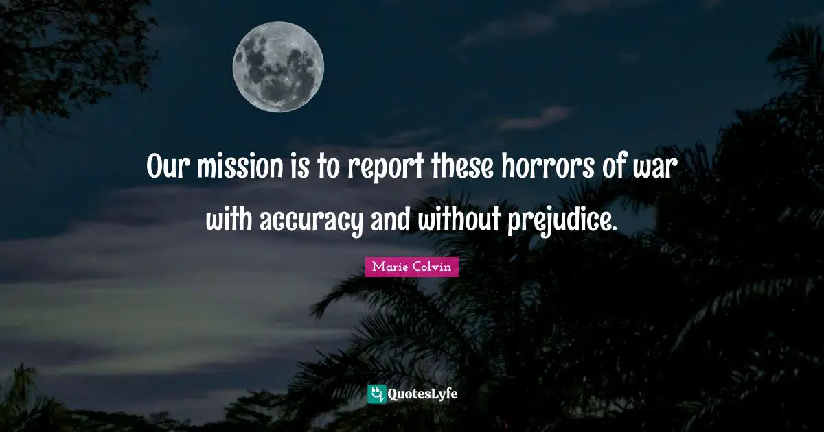 Our mission is to report these horrors of war with accuracy and without prejudice.
