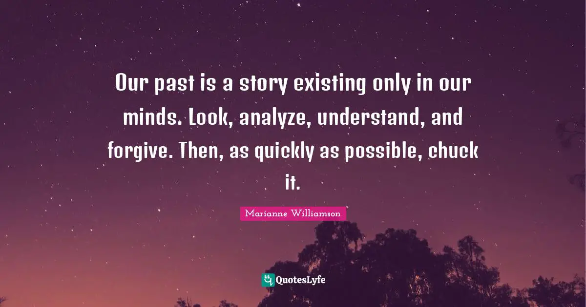 Our past is a story existing only in our minds. Look, analyze, understand, and forgive. Then, as quickly as possible, chuck it.