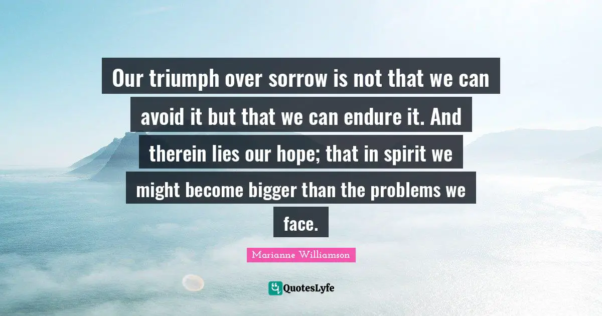 Marianne Williamson Quotes: "Our triumph over sorrow is not that we can avoid it but that we can endure it. And therein lies our hope; that in spirit we might become bigger than the problems we face."