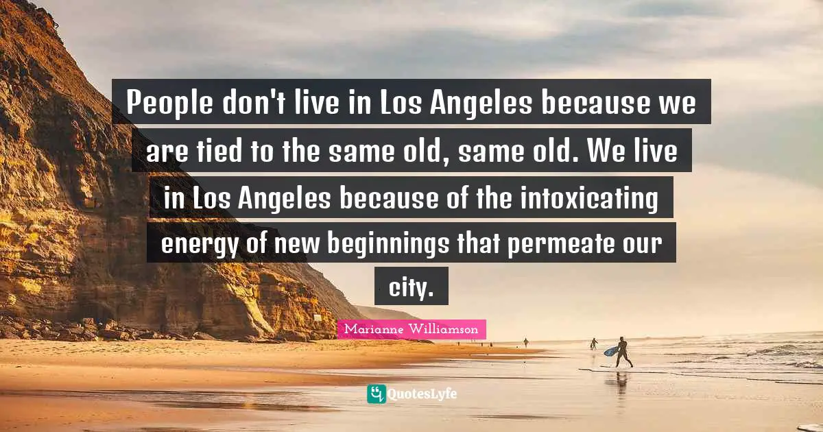 People don't live in Los Angeles because we are tied to the same old, same old. We live in Los Angeles because of the intoxicating energy of new beginnings that permeate our city.