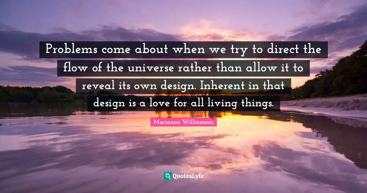 Problems come about when we try to direct the flow of the universe rather than allow it to reveal its own design. Inherent in that design is a love for all living things.