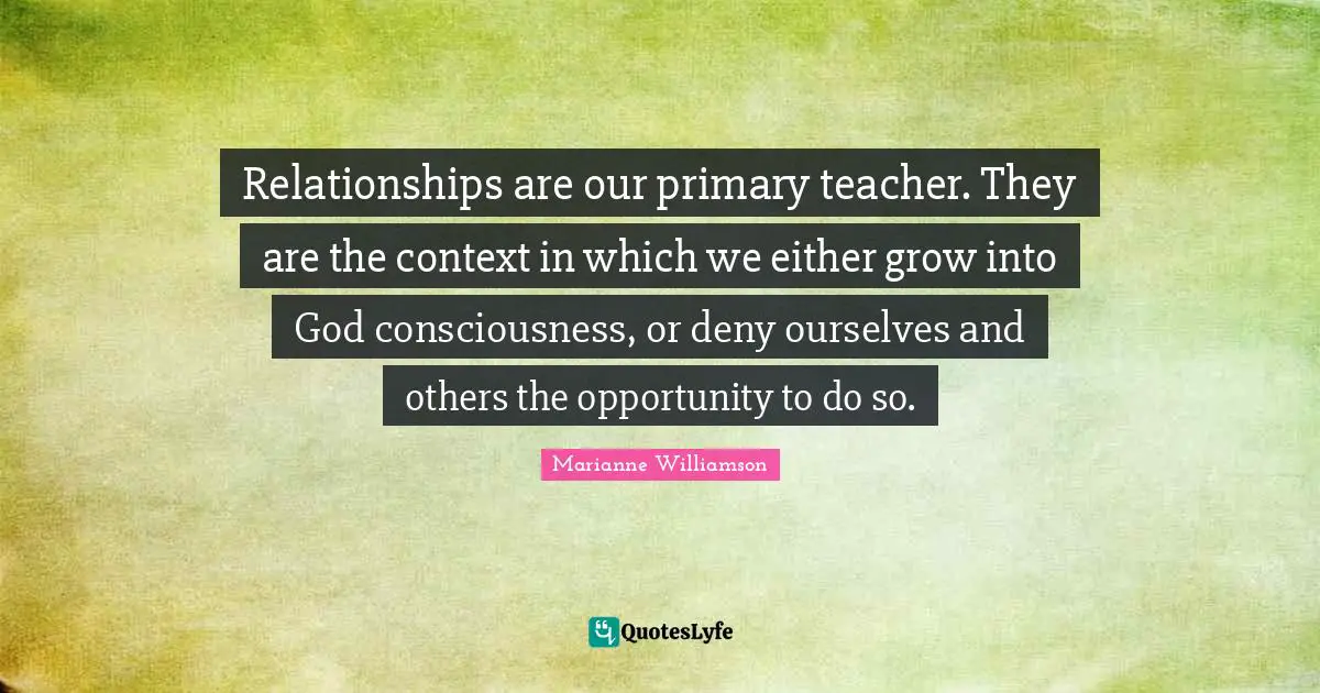 Relationships are our primary teacher. They are the context in which we either grow into God consciousness, or deny ourselves and others the opportunity to do so.
